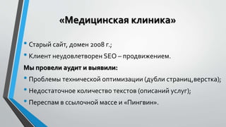 «Медицинская клиника» 
• Старый сайт, домен 2008 г.; 
• Клиент неудовлетворен SEO – продвижением. 
Мы провели аудит и выявили: 
• Проблемы технической оптимизации (дубли страниц,верстка); 
• Недостаточное количество текстов (описаний услуг); 
• Переспам в ссылочной массе и «Пингвин». 
 