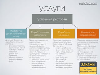 УСЛУГИ 
restofaq.com 
Успешный ресторан 
Разработка 
детального бизнес- 
плана 
Разработка плана 
маркетинга 
Разработка 
концепций 
Комплексное 
сопровождение 
Детальный бизнес-план - 
первый шаг к успешному 
ресторану. 
- финансовый прогнозы 
(позволяющий оценит 
необходимый объем 
инвестиций 
- краткий план 
маркетинга 
- организационный и 
производственный 
планы 
Грамотное, современное 
маркетинговое 
планирование- один из 
самых необходимых 
инструментов ресторатора, 
позволяющий существенно 
увеличить продажи в 
существующем ресторане и 
не провалится новому 
Вы получаете: 
- детальный анализ рынка 
- позиционирование 
- полный план всех 
маркетинговых 
активностей на год 
Концепция предприятия 
общественного питания - 
базис успешного бизнеса. 
Вы получаете: 
- общую идею бизнеса 
- фишки и отличительные 
черты, которые сделают 
ваш ресторан 
узнаваемым 
- идею интерьера 
- артистическую 
концепцию 
- внешний вид персонала 
- рекомендованный вид 
рекламных материалов 
Мы можем договориться на 
постоянное сопровождение 
Вашего проекта. 
Фактически я становлюсь 
Вашим директором по 
маркетингу, 
контролирующим все 
процессы начиная с 
управления ассортиментом 
и заканчивая активностью в 
социальных сетях 
ЗАКАЖИ 
ПО АДРЕСУ 
RESTOFAQ@YANDEX.RU 
 