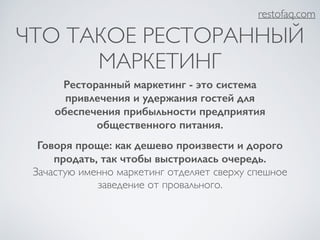 ЧТО ТАКОЕ РЕСТОРАННЫЙ 
МАРКЕТИНГ 
Ресторанный маркетинг - это система 
привлечения и удержания гостей для 
обеспечения прибыльности предприятия 
общественного питания. 
Говоря проще: как дешево произвести и дорого 
продать, так чтобы выстроилась очередь. 
Зачастую именно маркетинг отделяет сверху спешное 
заведение от провального. 
restofaq.com 
 