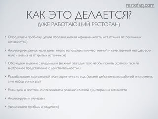 restofaq.com 
КАК ЭТО ДЕЛАЕТСЯ? 
(УЖЕ РАБОТАЮЩИЙ РЕСТОРАН) 
• Определяем проблему (упали продажи, низкая маржинальность, нет отклика от рекламных 
активностей) 
• Анализируем рынок (если денег много используем количественный и качественный методы, если 
мало - анализ из открытых источников) 
• Обсуждаем видение с владельцем (важный этап, для того чтобы понять соотноситься ли 
внутреннее представление с действительностью) 
• Разрабатываем комплексный план маркетинга на год. (делаем действительно рабочий инструмент, 
а не набор умных раз) 
• Реализуем и постоянно отслеживаем реакцию целевой аудитории на активности 
• Анализируем и улучшаем. 
• Увеличиваем прибыль и радуемся:) 
 