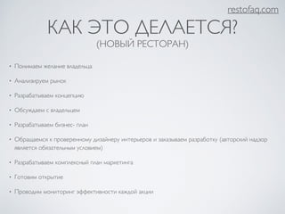 restofaq.com 
КАК ЭТО ДЕЛАЕТСЯ? 
(НОВЫЙ РЕСТОРАН) 
• Понимаем желание владельца 
• Анализируем рынок 
• Разрабатываем концепцию 
• Обсуждаем с владельцем 
• Разрабатываем бизнес- план 
• Обращаемся к проверенному дизайнеру интерьеров и заказываем разработку (авторский надзор 
является обязательным условием) 
• Разрабатываем комплексный план маркетинга 
• Готовим открытие 
• Проводим мониторинг эффективности каждой акции 
 