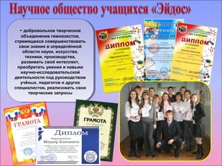 - добровольное творческое 
объединение гимназистов, 
стремящихся совершенствовать 
свои знания в определённой 
- добровольное творческое 
объединение гимназистов, 
стремящихся совершенствовать 
свои знания в определённой 
области науки, искусства, 
техники, производства, 
развивать свой интеллект, 
приобретать умения и навыки 
научно-исследовательской 
деятельности под руководством 
учёных, педагогов и других 
специалистов, реализовать свои 
области науки, искусства, 
техники, производства, 
развивать свой интеллект, 
приобретать умения и навыки 
научно-исследовательской 
деятельности под руководством 
учёных, педагогов и других 
специалистов, реализовать свои 
творческие запросы 
творческие запросы 
 