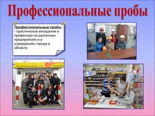 Профессиональные пробы 
- практическое вхождение в 
профессию на различных 
предприятиях и в 
учреждениях города и 
области 
Профессиональные пробы 
- практическое вхождение в 
профессию на различных 
предприятиях и в 
учреждениях города и 
области 
 