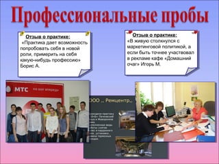 Отзыв о практике: 
«В живую столкнулся с 
маркетинговой политикой, а 
если быть точнее участвовал 
в рекламе кафе «Домашний 
очаг» Игорь М. 
Отзыв о практике: 
«В живую столкнулся с 
маркетинговой политикой, а 
если быть точнее участвовал 
в рекламе кафе «Домашний 
очаг» Игорь М. 
Отзыв о практике: 
«Практика дает возможность 
попробовать себя в новой 
роли, примерить на себя 
какую-нибудь профессию» 
Борис А. 
Отзыв о практике: 
«Практика дает возможность 
попробовать себя в новой 
роли, примерить на себя 
какую-нибудь профессию» 
Борис А. 
 