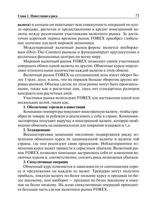 71Глава 1. Инвестиции и риск
валюта) и сегодня он охватывает всю совокупность операций по куп
ле-продаже, расчетам и предоставлению в кредит иностранной ва
люты между различными участниками валютного рынка. За доста
точно короткий период времени рынок FOREX приобрел глобаль
ное значение для всей мировой экономики.
Международный валютный рынок форекс является внебирже
вым (Over-The-Counter) рынком и функционирует круглосуточно в
различных финансовых центрах по всему миру.
Мировой валютный рынок FOREX позволяет своим участникам
совершать обмен одной валюты на другую. Обменные курсы опреде
ляют относительное количество каждой валюты в этом обмене.
Валютный рынок FOREX на сегодняшний день имеет оборот бо
лее 3 трлн. долл. в день, что на порядок больше оборотов других ми
ровых рынков. Объемы сделок на этом рынке могут быть произволь
ными, также как и расчетные дни, здесь нет стандартных размеров
контракта или расчетных дней.
Участники рынка используют FOREX для достижения одной или
нескольких целей, таких как:
1. Обеспечение торговли и инвестиций
Компании-импортеры покупают иностранную валюту, чтобы при
обрести товары за рубежом и реализовать у себя в стране. Компании
экспортеры получают выручку в иностранной валюте, которую необ
ходимо обменять на национальную для покрытия издержек и т.д.
2. Хеджирование
Внешнеторговые компании постоянно подвергаются риску из
менения обменного курса их национальной валюты и валюты той
страны, где они реализуют свою продукцию. Неблагоприятное из
менения курса может привести к серьезным убыткам. Валютный ры
нок FOREX позволяет компании застраховать себя от изменения ва
лютных курсов и, соответственно, снизить риск возможных убытков.
3. Спекулятивные операции
Обменный курс изменяется в зависимости от соотношения спро
са и предложения на каждую из валют. Трейдеры могут получить
прибыль, покупая валюту по более низкому курсу и продавая по бо
лее высокому, или наоборот — продавая по более высокому и поку
пая по более низкому. На долю спекулятивных операций приходит
ся большая часть сделок валютного рынка FOREX.
 