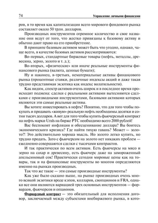 74 Управление личными финансами
ров, в то время как капитализация всего мирового фондового рынка
составляет около 50 трлн. долларов.
Производных инструментов огромное количество и свое назва
ние они ведут от того, что жестко привязаны к базовому активу и
обычно дают право на его приобретение.
В принципе базовым активом может быть что угодно, однако, ча
ще всего, в качестве базовых активов рассматриваются:
Во-первых, стандартные биржевые товары (нефть, металлы, дре
весина, зерно, золото и т. д.);
Во-вторых, «физические» или иначе реальные инструменты фи
нансового рынка (валюта, ценные бумаги);
Ну и наконец, в-третьих, нематериальные активы финансового
рынка (процентные ставки, различные индексы акций и даже такая
трудно представимая экзотика как индекс волатильности).
Как видим, спектр активов очень широк и в последнее время про
исходит подмена: сделки с реальными активами вытесняются сдел
ками с производными инструментами, базовыми активами которых
являются эти самые реальные активы.
Вы хотите инвестировать в нефть? Понятно, что для того чтобы по
купать и продавать «живую» реальную нефть необходимы десятки и со
тни тысяч долларов. А вот для того чтобы купить фьючерсный контракт
на нефть марки Urals на бирже РТС необходимо всего 2000 рублей!
Вас беспокоит инфляция и обесценивание доллара? Вы боитесь
экономического кризиса? Где найти тихую гавань? Может — золо
то?! Это действительно хороша мысль. Но золото легко купить, но
трудно продать. Зато с фьючерсом на золото нет никаких проблем —
ежедневно совершаются сделки с тысячами контрактов.
И так практически по всем активам. Есть фьючерсы на мясо и
зерно на сахар и древесину, есть фьючерс даже на замороженный
апельсиновый сок! Практически сегодня мировые цены как на то
вары, так и на финансовые инструменты во многом определяются
именно на рынках производных.
Так что же такое — эти самые производные инструменты?
Как уже было сказано выше, на рынке производных очень мно
го всякой экзотики вроде кэпов, колларов, свопционов и FRA, одна
ко все они являются вариацией трех основных инструментов — фор
вардов, фьючерсов и опционов.
Форвардный контракт — это обязательный для исполнения дого
вор, заключаемый между субъектами внебиржевого рынка, в кото
 