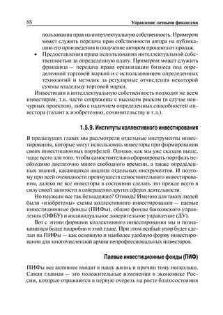 88 Управление личными финансами
пользованияправнаинтеллектуальнуюсобственность.Примером
может служить передача прав собственности автора на публика
цию его произведения и получение автором процента от продаж.
• 	 Предоставления права использования интеллектуальной собс
твенностью за определенную плату. Примером может служить
франшиза — передача права организации бизнеса под опре
деленной торговой маркой и с использованием определенных
технологий и методик за регулярные отчисления некоторой
суммы владельцу торговой марки.
Инвестиции в интеллектуальную собственность подходят не всем
инвесторам, т.к. часто сопряжены с высоким риском (в случае вен
чурных проектов), либо с наличием определенных способностей ин
вестора (талант к изобретению, сочинительству и т.д.).
1.5.9. Институты коллективного инвестирования
В предыдущих главах мы рассмотрели отдельные инструменты инвес
тирования, которые могут использовать инвесторы при формировании
своих инвестиционных портфелей. Однако, как мы уже сказали выше,
чаще всего для того, чтобы самостоятельно сформировать портфель не
обходимо достаточно много свободного времени, а также определен
ных знаний, касающихся анализа отдельных инструментов. И поэто
му при всей очевидности преимуществ самостоятельного инвестирова
ния, далеко не все инвесторы в состоянии сделать это прежде всего в
силу своей занятости в совершенно других сферах деятельности.
Но неужели все так безнадежно? Отнюдь! Именно для таких людей
были «изобретены» схемы коллективного инвестирования — паевые
инвестиционные фонды (ПИФы), общие фонды банковского управ
ления (ОФБУ) и индивидуальное доверительное управление (ДУ).
Вот с этими формами коллективного инвестирования мы и позна
комимся более подробно в этой главе. При этом особый упор будет сде
лан на ПИФы — как основную и наиболее удобную форму инвестиро
вания для многочисленной армии непрофессиональных инвесторов.
Паевые инвестиционные фонды (ПИФ)
ПИФы все активнее входят в нашу жизнь и причин тому несколько.
Самая главная — это положительные изменения в экономике Рос
сии, которые отражаются в первую очередь на росте благосостояния
 