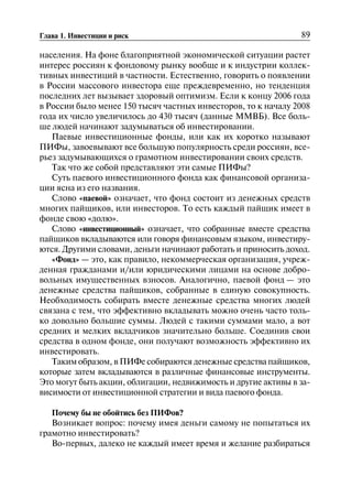 89Глава 1. Инвестиции и риск
населения. На фоне благоприятной экономической ситуации растет
интерес россиян к фондовому рынку вообще и к индустрии коллек
тивных инвестиций в частности. Естественно, говорить о появлении
в России массового инвестора еще преждевременно, но тенденция
последних лет вызывает здоровый оптимизм. Если к концу 2006 года
в России было менее 150 тысяч частных инвесторов, то к началу 2008
года их число увеличилось до 430 тысяч (данные ММВБ). Все боль
ше людей начинают задумываться об инвестировании.
Паевые инвестиционные фонды, или как их коротко называют
ПИФы, завоевывают все большую популярность среди россиян, все
рьез задумывающихся о грамотном инвестировании своих средств.
Так что же собой представляют эти самые ПИФы?
Суть паевого инвестиционного фонда как финансовой организа
ции ясна из его названия.
Слово «паевой» означает, что фонд состоит из денежных средств
многих пайщиков, или инвесторов. То есть каждый пайщик имеет в
фонде свою «долю».
Слово «инвестиционный» означает, что собранные вместе средства
пайщиков вкладываются или говоря финансовым языком, инвестиру
ются. Другими словами, деньги начинают работать и приносить доход.
«Фонд» — это, как правило, некоммерческая организация, учреж
денная гражданами и/или юридическими лицами на основе добро
вольных имущественных взносов. Аналогично, паевой фонд — это
денежные средства пайщиков, собранные в единую совокупность.
Необходимость собирать вместе денежные средства многих людей
связана с тем, что эффективно вкладывать можно очень часто толь
ко довольно большие суммы. Людей с такими суммами мало, а вот
средних и мелких вкладчиков значительно больше. Соединив свои
средства в одном фонде, они получают возможность эффективно их
инвестировать.
Таким образом, в ПИФе собираются денежные средства пайщиков,
которые затем вкладываются в различные финансовые инструменты.
Это могут быть акции, облигации, недвижимость и другие активы в за
висимости от инвестиционной стратегии и вида паевого фонда.
Почему бы не обойтись без ПИФов?
Возникает вопрос: почему имея деньги самому не попытаться их
грамотно инвестировать?
Во-первых, далеко не каждый имеет время и желание разбираться
 