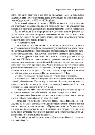 94 Управление личными финансами
вило, большой стартовый капитал не требуется. Если не говорить о
закрытых ПИФах, то в большинстве случаев для покупки пая доста
точно будет суммы в 5000 — 10000 рублей.
Даже такой небольшой взнос в ПИФе окажется под управлени
ем профессиональных менеджеров благодаря тому, что управляющие
компании работают с объединенными средствами многих пайщиков.
Таким образом, благодаря развитию системы паевых фондов, да
же мелкие инвесторы получили возможность доступа на высокодо
ходный фондовый рынок, ранее доступный лишь крупным игрокам
инвестиционного рынка России.
4. Ликвидность паев
Напомним, что под ликвидностью на рынке ценных бумаг понимает
сявозможностьпродатьфинансовыеинструментыбыстро,снаименьши
ми затратами времени и одновременно с минимальными потерями в сто
имости по сравнению с той суммой, за которую они были приобретены.
Высокий уровень ликвидности является неоспоримым преиму
ществом ПИФов, так как в условиях развивающегося рынка (к та
ковому принадлежит и российский фондовый рынок) вопрос лик
видности является проблемным. Акции подавляющего большинства
российских предприятий неликвидны, и операции на бирже с ними
производятся крайне редко. Раз так, значит, и продать их в случае
чего будет довольно сложно. В отличие от паев ПИФов.
Степень ликвидности паев зависит от типа паевого фонда.
В открытых ПИФах заявку на погашение паев можно подать в
любой рабочий день. По закону, в течение 15 последующих дней за
явка должна быть удовлетворена управляющей компанией, но, как
правило, деньги выдают через 3-5 дней.
Интервальные ПИФы выкупают свои паи у пайщиков во время
открытия интервалов (обычно по 2 недели четыре раза в год).
Паи закрытых фондов подлежат погашению только после завер
шения работы фонда (обычно через 5-7 лет).
Последней тенденцией является вывод паев ПИФов на бир
жу, что во многом способствует дальнейшему развитию институтов
коллективного инвестирования. Обращение паев на бирже делает
их максимально доступными для частных инвесторов, так как не во
всех даже крупных российских городах есть представительства уп
равляющих компаний либо их агенты.
Таким образом, обращение паев на бирже еще больше повышает
их ликвидность.
 