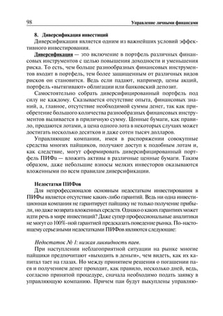 98 Управление личными финансами
8. Диверсификация инвестиций
Диверсификация является одним из важнейших условий эффек
тивного инвестирования.
Диверсификация — это включение в портфель различных финан
совых инструментов с целью повышения доходности и уменьшения
риска. То есть, чем больше разнообразных финансовых инструмен
тов входит в портфель, тем более защищенным от различных видов
рисков он становится. Ведь если падают, например, цены акций,
портфель «вытягивают» облигации или банковский депозит.
Самостоятельно собрать диверсифицированный портфель под
силу не каждому. Сказывается отсутствие опыта, финансовых зна
ний, а, главное, отсутствие необходимой суммы денег, так как при
обретение большого количества разнообразных финансовых инстру
ментов выливается в приличную сумму. Ценные бумаги, как прави
ло, продаются лотами, а цена одного лота в некоторых случаях может
достигать несколько десятков и даже сотен тысяч долларов.
Управляющие компании, имея в распоряжении совокупные
средства многих пайщиков, получают доступ к подобным лотам и,
как следствие, могут сформировать диверсифицированный порт
фель ПИФа — вложить активы в различные ценные бумаги. Таким
образом, даже небольшие взносы мелких инвесторов оказываются
вложенными по всем правилам диверсификации.
Недостатки ПИФов
Для непрофессионалов основным недостатком инвестирования в
ПИФы является отсутствие каких-либо гарантий. Ведь ни одна инвести
ционная компания не гарантирует пайщику не только получение прибы
ли,нодажевозвратавложенныхсредств.Однакоокакихгарантияхможет
идти речь в мире инвестиций? Даже супер профессиональные аналитики
немогутсо100%-нойгарантиейпредсказатьповедениерынка.По-насто
ящему серьезными недостатками ПИФов являются следующие:
Недостаток № 1: низкая ликвидность паев.
При наступлении неблагоприятной ситуации на рынке многие
пайщики предпочитают «выходить в деньги», чем видеть, как их ка
питал тает на глазах. Но между принятием решения о погашении па
ев и получением денег проходит, как правило, несколько дней, ведь,
согласно принятой процедуре, сначала необходимо подать заявку в
управляющую компанию. Причем паи будут выкуплены управляю
 