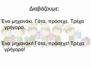 Διαβάζουμε: 
Ένα μηχανάκι. Γάτα, πρόσεχε. Τρέχα 
γρήγορα. 
Ένα μηχανάκι! Γάτα, πρόσεχε! Τρέχα 
γρήγορα! 
 