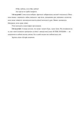 Я Вас люблю, о як я Вас люблю!
Але про це не треба говорити.
1-й ведучий. Слово поета набуває ліричного забарвлення, високої тональності. Воно
наче зіткане з місячного сяйва, хмільного чар-зілля, світанкових рос, квіткових пелюсток,
воно дихає свіжістю виповненого життя, вічної молодості душі. Важко залишатись
байдужим, коли душа співає.
Учні зачитують власні вірші про кохання.
2-й ведучий. А тепер для всіх, хто кохав і кохати буде, лунає пісня. Як сподівання на
те, що в житті кожного прозвучать ці вічні і завжди нові слова «Я ТЕБЕ КОХАЮ» — як
освідчення в любові всьому світові, бо в одній людині ми любимо весь світ.
Звучить пісня «Історія кохання».
 