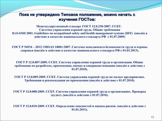 13 
Пока не утверждено ТТииппооввооее ппооллоожжееннииее,, ммоожжнноо ннааччааттьь сс 
ииззууччеенниияя ГГООССТТоовв:: 
Межгосударственный стандарт ГОСТ 12.0.230-2007. ССБТ. 
Системы управления охраной труда. Общие требования 
ILO-OSH 2001. Guidelines on occupational safety and health management systems (IDT) (введён в 
действие в качестве национального стандарта РФ с 01.07.2009) 
ГОСТ Р 54934 – 2012/ OHSAS 18001:2007. Системы менеджмента безопасности труда и охраны 
здоровья (введён в действие в качестве национального стандарта РФ с 01.01.2013). 
ГОСТ Р 12.0.007-2009. СCБТ. Система управления охраной труда в организации. Общие 
требования по разработке, применению, оценке и совершенствованию (введён в действие с 
01.07.2010). 
ГОСТ Р 12.0.009-2009. ССБТ. Система управления охраной труда на малых предприятиях. 
Требования и рекомендации по применению (введён в действие с 01.07.2010). 
ГОСТ Р 12.0.008-2009. ССБТ. Система управления охраной труда в организациях. Проверка 
(аудит). (введён в действие с 01.07.2010). 
ГОСТ Р 12.0.010-2009. ССБТ. Определение опасностей и оценка рисков. (введён в действие с 
01.01.2011). 
 