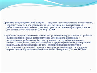 Средства индивидуальной защиты - средства индивидуального пользования, 
используемые для предотвращения или уменьшения воздействия на 
работников вредных и (или) опасных производственных факторов, а также 
для защиты от загрязнения (Ст. 209 ТК РФ) 
На работах с вредными и (или) опасными условиями труда, а также на работах, 
выполняемых в особых температурных условиях или связанных с 
загрязнением, работникам бесплатно выдаются сертифицированные 
специальная одежда, специальная обувь и другие средства индивидуальной 
защиты, а также смывающие и (или) обезвреживающие средства в 
соответствии с типовыми нормами, которые устанавливаются в порядке, 
определяемом Правительством Российской Федерации (Ст. 221 ТК РФ). 
16 
 