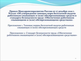 Приказ Минздравсоцразвития России от 17 декабря 2010 г. 
№1122н «Об утверждении типовых норм бесплатной выдачи 
работникам смывающих и (или) обезвреживающих средств и 
стандарта безопасности труда «Обеспечение работников 
смывающими и (или) обезвреживающими средствами» 
Приложение 1. Типовые нормы бесплатной выдачи работникам 
смывающих и (или) обезвреживающих средств 
Приложение 2. Стандарт безопасности труда «Обеспечение 
работников смывающими и (или) обезвреживающими средствами» 
19 
 
