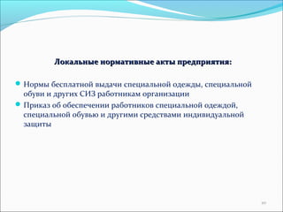 Локальные нормативные ааккттыы ппррееддппрриияяттиияя:: 
Нормы бесплатной выдачи специальной одежды, специальной 
обуви и других СИЗ работникам организации 
Приказ об обеспечении работников специальной одеждой, 
специальной обувью и другими средствами индивидуальной 
защиты 
20 
 