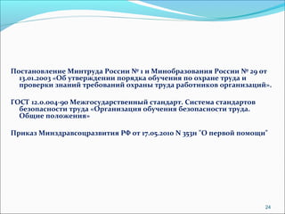 Постановление Минтруда России № 1 и Минобразования России № 29 от 
13.01.2003 «Об утверждении порядка обучения по охране труда и 
проверки знаний требований охраны труда работников организаций». 
ГОСТ 12.0.004-90 Межгосударственный стандарт. Система стандартов 
безопасности труда «Организация обучения безопасности труда. 
Общие положения» 
Приказ Минздравсоцразвития РФ от 17.05.2010 N 353н "О первой помощи" 
24 
 