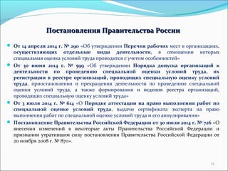 Постановления ППррааввииттееллььссттвваа РРооссссииии 
 От 14 апреля 2014 г. № 290 «Об утверждении Перечня рабочих мест в организациях, 
осуществляющих отдельные виды деятельности, в отношении которых 
специальная оценка условий труда проводится с учетом особенностей» 
 От 30 июня 2014 г. № 599 «Об утверждении Порядка допуска организаций к 
деятельности по проведению специальной оценки условий труда, их 
регистрации в реестре организаций, проводящих специальную оценку условий 
труда, приостановления и прекращения деятельности по проведению специальной 
оценки условий труда, а также формирования и ведения реестра организаций, 
проводящих специальную оценку условий труда» 
 От 3 июля 2014 г. № 614 «О Порядке аттестации на право выполнения работ по 
специальной оценке условий труда, выдачи сертификата эксперта на право 
выполнения работ по специальной оценке условий труда и его аннулирования» 
 Постановление Правительства Российской Федерации от 30 июля 2014 г. № 726 «О 
внесении изменений в некоторые акты Правительства Российской Федерации и 
признании утратившим силу постановления Правительства Российской Федерации от 
20 ноября 2008 г. № 870». 
32 
 