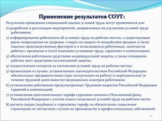 ППррииммееннееннииее ррееззууллььттааттоовв ССООУУТТ:: 
Результаты проведения специальной оценки условий труда могут применяться для: 
1) разработки и реализации мероприятий, направленных на улучшение условий труда 
работников; 
2) информирования работников об условиях труда на рабочих местах, о существующем 
риске повреждения их здоровья, о мерах по защите от воздействия вредных и (или) 
опасных производственных факторов и о полагающихся работникам, занятым на 
работах с вредными и (или) опасными условиями труда, гарантиях и компенсациях; 
3) обеспечения работников средствами индивидуальной защиты, а также оснащения 
рабочих мест средствами коллективной защиты; 
4) осуществления контроля за состоянием условий труда на рабочих местах; 
5) организации в случаях, установленных законодательством Российской Федерации, 
обязательных предварительных (при поступлении на работу) и периодических (в 
течение трудовой деятельности) медицинских осмотров работников; 
6) установления работникам предусмотренных Трудовым кодексом Российской Федерации 
гарантий и компенсаций; 
7) установления дополнительного тарифа страховых взносов в Пенсионный фонд 
Российской Федерации с учетом класса (подкласса) условий труда на рабочем месте; 
8) расчета скидок (надбавок) к страховому тарифу на обязательное социальное 
страхование от несчастных случаев на производстве и профессиональных заболеваний; 
35 
 