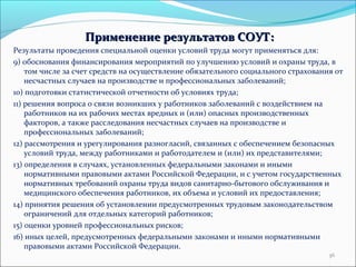 ППррииммееннееннииее ррееззууллььттааттоовв ССООУУТТ:: 
Результаты проведения специальной оценки условий труда могут применяться для: 
9) обоснования финансирования мероприятий по улучшению условий и охраны труда, в 
том числе за счет средств на осуществление обязательного социального страхования от 
несчастных случаев на производстве и профессиональных заболеваний; 
10) подготовки статистической отчетности об условиях труда; 
11) решения вопроса о связи возникших у работников заболеваний с воздействием на 
работников на их рабочих местах вредных и (или) опасных производственных 
факторов, а также расследования несчастных случаев на производстве и 
профессиональных заболеваний; 
12) рассмотрения и урегулирования разногласий, связанных с обеспечением безопасных 
условий труда, между работниками и работодателем и (или) их представителями; 
13) определения в случаях, установленных федеральными законами и иными 
нормативными правовыми актами Российской Федерации, и с учетом государственных 
нормативных требований охраны труда видов санитарно-бытового обслуживания и 
медицинского обеспечения работников, их объема и условий их предоставления; 
14) принятия решения об установлении предусмотренных трудовым законодательством 
ограничений для отдельных категорий работников; 
15) оценки уровней профессиональных рисков; 
16) иных целей, предусмотренных федеральными законами и иными нормативными 
правовыми актами Российской Федерации. 
36 
 
