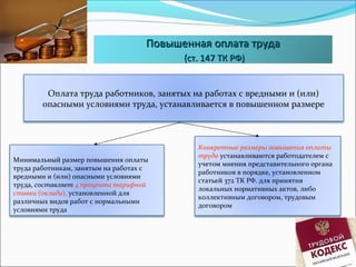 ППооввыышшееннннааяя ооппллааттаа ттррууддаа 
((сстт.. 114477 ТТКК РРФФ)) 
Оплата труда работников, занятых на работах с вредными и (или) 
опасными условиями труда, устанавливается в повышенном размере 
Минимальный размер повышения оплаты 
труда работникам, занятым на работах с 
вредными и (или) опасными условиями 
труда, составляет 4 процента тарифной 
ставки (оклада), установленной для 
различных видов работ с нормальными 
условиями труда 
Конкретные размеры повышения оплаты 
труда устанавливаются работодателем с 
учетом мнения представительного органа 
работников в порядке, установленном 
статьей 372 ТК РФ. для принятия 
локальных нормативных актов, либо 
коллективным договором, трудовым 
договором 
 