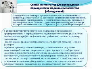 52 
Списки контингентов ддлляя ппррооххоожжддеенниияя 
ппееррииооддииччеессккиихх ммееддииццииннссккиихх ооссммооттрроовв 
((ооббссллееддоовваанниийй)) 
Периодические осмотры проводятся на основании поименных 
списков, разработанных на основании контингентов работников, 
подлежащих периодическим и (или) предварительным осмотрам с 
указанием вредных (опасных) производственных факторов, а также 
вида работы в соответствии с Перечнем факторов и Перечнем работ 
В списке контингента работников, подлежащих прохождению 
предварительного и периодического медицинского осмотра, указывается: 
- наименование профессии (должности) работника согласно штатному 
расписанию; 
- наименование вредного производственного фактора согласно Перечню 
факторов 
- вредные производственные факторы, установленные в результате 
аттестации рабочих мест по условиям труда, в результате лабораторных 
исследований и испытаний, полученных в рамках контрольно-надзорной 
деятельности, производственного лабораторного контроля, а также в 
соответствии с эксплуатационной, технологической и иной документацией 
на машины, механизмы, оборудование, сырье и материалы, применяемые 
работодателем при осуществлении производственной деятельности 
 