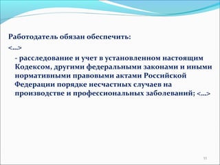 Работодатель обязан обеспечить: 
<…> 
- расследование и учет в установленном настоящим 
Кодексом, другими федеральными законами и иными 
нормативными правовыми актами Российской 
Федерации порядке несчастных случаев на 
производстве и профессиональных заболеваний; <…> 
55 
 
