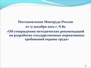 Постановление Минтруда России 
от 17 декабря 2002 г. N 80 
«Об утверждении методических рекомендаций 
по разработке государственных нормативных 
требований охраны труда» 
62 
 