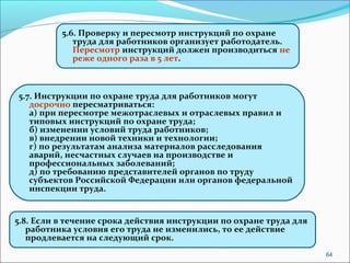 64 
5.6. Проверку и пересмотр инструкций по охране 
труда для работников организует работодатель. 
Пересмотр инструкций должен производиться не 
реже одного раза в 5 лет. 
5.7. Инструкции по охране труда для работников могут 
досрочно пересматриваться: 
а) при пересмотре межотраслевых и отраслевых правил и 
типовых инструкций по охране труда; 
б) изменении условий труда работников; 
в) внедрении новой техники и технологии; 
г) по результатам анализа материалов расследования 
аварий, несчастных случаев на производстве и 
профессиональных заболеваний; 
д) по требованию представителей органов по труду 
субъектов Российской Федерации или органов федеральной 
инспекции труда. 
5.8. Если в течение срока действия инструкции по охране труда для 
работника условия его труда не изменились, то ее действие 
продлевается на следующий срок. 
 