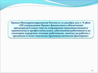75 
Приказ Минздравсоцразвития России от 10 декабря 2012 г. N 580н 
«Об утверждении Правил финансового обеспечения 
предупредительных мер по сокращению производственного 
травматизма и профессиональных заболеваний работников и на 
санаторно-курортное лечение работников, занятых на работах с 
вредными и (или) опасными производственными факторами» 
 