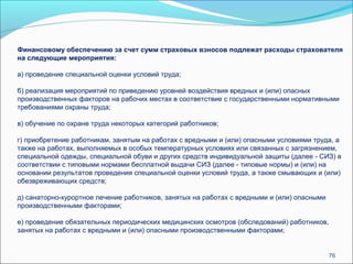 Финансовому обеспечению за счет сумм страховых взносов подлежат расходы страхователя 
на следующие мероприятия: 
а) проведение специальной оценки условий труда; 
б) реализация мероприятий по приведению уровней воздействия вредных и (или) опасных 
производственных факторов на рабочих местах в соответствие с государственными нормативными 
требованиями охраны труда; 
в) обучение по охране труда некоторых категорий работников; 
г) приобретение работникам, занятым на работах с вредными и (или) опасными условиями труда, а 
также на работах, выполняемых в особых температурных условиях или связанных с загрязнением, 
специальной одежды, специальной обуви и других средств индивидуальной защиты (далее - СИЗ) в 
соответствии с типовыми нормами бесплатной выдачи СИЗ (далее - типовые нормы) и (или) на 
основании результатов проведения специальной оценки условий труда, а также смывающих и (или) 
обезвреживающих средств; 
д) санаторно-курортное лечение работников, занятых на работах с вредными и (или) опасными 
производственными факторами; 
е) проведение обязательных периодических медицинских осмотров (обследований) работников, 
занятых на работах с вредными и (или) опасными производственными факторами; 
76 
 