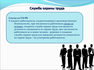79 
ССллуужжббаа ооххрраанныы ттррууддаа 
Статья 217 ТК РФ 
У каждого работодателя, осуществляющего производственную 
деятельность, при численности работников свыше 50 
человек, создается служба охраны труда или вводится 
должность специалиста по охране труда, при численности 
работников 50 и менее человек - решение о создании 
службы охраны труда или введении должности специалиста 
по охране труда – на усмотрение работодателя. 
 