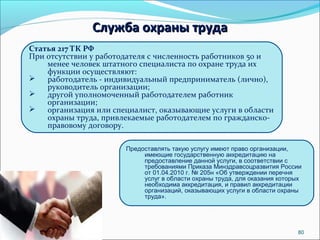 80 
ССллуужжббаа ооххрраанныы ттррууддаа 
Статья 217 ТК РФ 
При отсутствии у работодателя с численность работников 50 и 
менее человек штатного специалиста по охране труда их 
функции осуществляют: 
 работодатель - индивидуальный предприниматель (лично), 
руководитель организации; 
 другой уполномоченный работодателем работник 
организации; 
 организация или специалист, оказывающие услуги в области 
охраны труда, привлекаемые работодателем по гражданско- 
правовому договору. 
Предоставлять такую услугу имеют право организации, 
имеющие государственную аккредитацию на 
предоставление данной услуги, в соответствии с 
требованиями Приказа Минздравсоцразвития России 
от 01.04.2010 г. № 205н «Об утверждении перечня 
услуг в области охраны труда, для оказания которых 
необходима аккредитация, и правил аккредитации 
организаций, оказывающих услуги в области охраны 
труда». 
 
