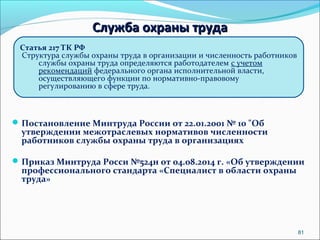 81 
ССллуужжббаа ооххрраанныы ттррууддаа 
Статья 217 ТК РФ 
Структура службы охраны труда в организации и численность работников 
службы охраны труда определяются работодателем с учетом 
рекомендаций федерального органа исполнительной власти, 
осуществляющего функции по нормативно-правовому 
регулированию в сфере труда. 
Постановление Минтруда России от 22.01.2001 № 10 "Об 
утверждении межотраслевых нормативов численности 
работников службы охраны труда в организациях 
Приказ Минтруда Росси №524н от 04.08.2014 г. «Об утверждении 
профессионального стандарта «Специалист в области охраны 
труда» 
 
