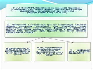 Статья 19.5 КоАП РФ. Невыполнение в срок законного предписания 
(постановления, представления, решения) органа (должностного лица), 
осуществляющего государственный надзор (контроль) 
(редакция вступает в силу с 01.01.2015) 
23. Невыполнение в установленный срок или ненадлежащее выполнение 
законного предписания должностного лица федерального органа 
исполнительной власти, осуществляющего федеральный государственный 
надзор за соблюдением трудового законодательства и иных нормативных 
правовых актов, содержащих нормы трудового права, влечет наложение 
административного штрафа 
на должностных лиц от 
30 000 до 50 000 рублей 
или дисквалификацию на 
срок от одного года до 
трех лет 
на лиц, осуществляющих 
предпринимательскую 
деятельность без 
образования юридического 
лица, от 30 000 до 50 000 
рублей 
на юридических 
лиц - от 100 000 до 
200 000 рублей. 
