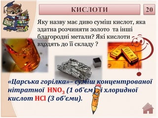 Яку назву має диво суміш кислот, яка 
здатна розчиняти золото та інші 
благородні метали? Які кислоти 
входять до її складу ? 
«Царська горілка»– суміш концентрованої 
нітратної HNO3 (1 об'єм) і хлоридної 
кислот HCl (3 об'єми). 
 