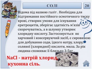 Відома під назвою галіт . Необхідна для 
підтримання постійного осмотичного тиску 
крові, створює умови для існування 
еритроцитів, зберігає здатність м'язів 
скорочуватись, а в шлунку утворює 
хлоридну кислоту. Застосовується як 
харчовий і консервуючий засіб, є сировиною 
для добування соди, їдкого натру, хлору, 
соляної (хлоридної) кислоти, мила. За рік 
людина споживає її близько 3-5кг . 
NaCl - натрій хлорид, 
кухонна сіль. 
 