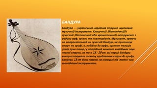 БАНДУРА 
Бандура — український народний струнно- щипковий 
музичний інструмент. Класичний ( діатонічний) і 
сучасний ( діатонічний або хроматичний) інструмент з 
родини арф, гусель та псалтиріонів. Музикант, граючи 
на старосвітський чи сучасній бандурі, не притискує 
струн на грифі, а, подібно до арфи, щипком пальців 
( лівої руки тощо) у потрібний момент видобуває звук 
певної струни, за те в 18 і 19 ст. всі перші бандури 
використовували техніку придавання струн до грифу. 
Бандури 18 ст були похожі на німецькі пів- лютні чим 
сьогоднішні інструменти. 
 