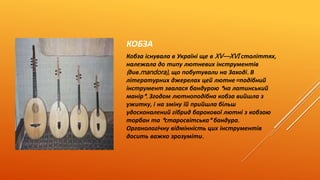 КОБЗА 
Кобза існувала в Україні ще в XV—XVI століттях, 
належала до типу лютневих інструментів 
( див.mandora), що побутували на Заході. В 
літературних джерелах цей лютне=подібний 
інструмент звалася бандурою * на латинський 
манір*. Згодом лютноподібна кобза вийшла з 
ужитку, і на зміну їй прийшла більш 
удосконалений гібрид барокової лютні з кобзою 
торбан та * старосвітська* бандура. 
Органологічну відмінність цих інструментів 
досить важко зрозуміти. 
 