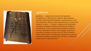 ЦИМБАЛИ 
Цимбали — струнний музичний інструмент. 
Складається з дерев' яного корпусу, прямокутної, 
частіше трапецієвидної форми з натягнутими над 
ним струнами. Верхня дека виробляється із ялини або 
смереки, нижня — із явора. Існують такі різновиди 
народних цимбалів: бурдонові бойківські цимбали: 
розмір деки 35-45 см прямокутної форми, грають 
стоячи, тримаючи одною лівою рукою; гуцульські 
мелодичні цимбали: розмір деки 60-90 см, грають 
сидячи або стоячи за наявності спеціального ремня; 
подільські цимбали: розмір деки 50-60 см, подібні до 
гуцульських за формою деки. 

