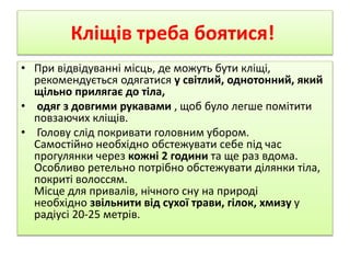 Кліщів треба боятися! 
• При відвідуванні місць, де можуть бути кліщі, 
рекомендується одягатися у світлий, однотонний, який 
щільно прилягає до тіла, 
• одяг з довгими рукавами , щоб було легше помітити 
повзаючих кліщів. 
• Голову слід покривати головним убором. 
Самостійно необхідно обстежувати себе під час 
прогулянки через кожні 2 години та ще раз вдома. 
Особливо ретельно потрібно обстежувати ділянки тіла, 
покриті волоссям. 
Місце для привалів, нічного сну на природі 
необхідно звільнити від сухої трави, гілок, хмизу у 
радіусі 20-25 метрів. 
 