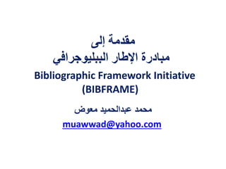 ‫إلى‬ ‫مقدمة‬
‫الببليوجرافي‬ ‫اإلطار‬ ‫مبادرة‬
Bibliographic Framework Initiative
(BIBFRAME)
‫معوض‬ ‫عبدالحميد‬ ‫محمد‬
muawwad@yahoo.com
 