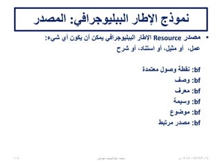 ‫الببليوجرافي‬ ‫اإلطار‬ ‫نموذج‬:‫المصدر‬
•‫مصدر‬Resource‫شيء‬ ‫أي‬ ‫يكون‬ ‫أن‬ ‫يمكن‬ ‫الببليوجرافي‬ ‫اإلطار‬:
‫شرح‬ ‫أو‬ ،‫استناد‬ ‫أو‬ ،‫مثيل‬ ‫أو‬ ،‫عمل‬
bf:‫معتمدة‬ ‫وصول‬ ‫نقطة‬
bf:‫وصف‬
bf:‫معرف‬
bf:‫وسيمة‬
bf:‫موضوع‬
bf:‫مرتبط‬ ‫مصدر‬
06/01/201507:06‫م‬104 ‫معوض‬ ‫عبدالحميد‬ ‫محمد‬
 