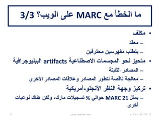 ‫مع‬ ‫الخطأ‬ ‫ما‬MARC‫الويب؟‬ ‫على‬3/3
•‫مكلف‬
–‫معقد‬
–‫محترفين‬ ‫مفهرسين‬ ‫يتطلب‬
•‫االصطناعية‬ ‫المجسمات‬ ‫نحو‬ ‫متحيز‬artifacts‫الببليوجرافية‬
–‫الثابتة‬ ‫المصادر‬
–‫األخرى‬ ‫المصادر‬ ‫وعالقات‬ ‫المصادر‬ ‫لتطور‬ ‫ناقصة‬ ‫معالجة‬
•‫األنجلو‬ ‫النظر‬ ‫وجهة‬ ‫تركيز‬-‫أمريكية‬
–‫يمثل‬MARC 21‫حوالي‬¾‫نوعيات‬ ‫هناك‬ ‫ولكن‬ ،‫مارك‬ ‫تسجيالت‬
‫أخرى‬
06/01/201507:06‫م‬‫معوض‬ ‫عبدالحميد‬ ‫محمد‬12
 