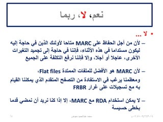 ‫نعم‬،‫ال‬‫ربما‬ ،
•‫ال‬...
–‫على‬ ‫الحفاظ‬ ‫أجل‬ ‫من‬ ‫ألن‬MARC‫إليه‬ ‫حاجة‬ ‫في‬ ‫الذين‬ ‫ألولئك‬ ‫متاحا‬
‫التغيرات‬ ‫تجميد‬ ‫إلى‬ ‫حاجة‬ ‫في‬ ‫فإننا‬ ،‫األثناء‬ ‫هذه‬ ‫في‬ ‫مستداما‬ ‫ليكون‬
‫الجميع‬ ‫على‬ ‫التكلفة‬ ‫نرفع‬ ‫فإننا‬ ‫وإال‬ ،‫آجال‬ ‫أو‬ ‫عاجال‬ ،‫األخرى‬
–‫ألن‬MARC‫الممتدة‬ ‫للملفات‬ ‫األفضل‬ ‫هو‬Flat files،
‫القيام‬ ‫يمكننا‬ ‫الذي‬ ‫المتقدم‬ ‫التصفح‬ ‫من‬ ‫االستفادة‬ ‫في‬ ‫يرغب‬ ‫ومعظمنا‬
‫غرار‬ ‫على‬ ‫تسجيالت‬ ‫مع‬ ‫به‬FRBR
–‫استخدام‬ ‫يمكن‬ ‫ال‬RDA‫مع‬MARC‫قدما‬ ‫نمضي‬ ‫أن‬ ‫نريد‬ ‫كنا‬ ‫إذا‬ ‫إال‬ ،
‫حسيسة‬ ‫بخطى‬
06/01/201507:06‫م‬‫معوض‬ ‫عبدالحميد‬ ‫محمد‬14
 