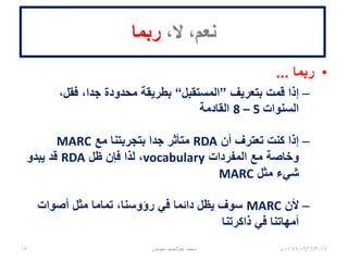 ،‫ال‬ ،‫نعم‬‫ربما‬
•‫ربما‬...
–‫بتعريف‬ ‫قمت‬ ‫إذا‬”‫المستقبل‬“،‫فقل‬ ،‫جدا‬ ‫محدودة‬ ‫بطريقة‬
‫السنوات‬5–8‫القادمة‬
–‫أن‬ ‫تعترف‬ ‫كنت‬ ‫إذا‬RDA‫مع‬ ‫بتجربتنا‬ ‫جدا‬ ‫متأثر‬MARC
‫المفردات‬ ‫مع‬ ‫وخاصة‬vocabulary‫ظل‬ ‫فإن‬ ‫لذا‬ ،RDA‫يبدو‬ ‫قد‬
‫مثل‬ ‫شيء‬MARC
–‫ألن‬MARC‫أصوات‬ ‫مثل‬ ‫تماما‬ ،‫رؤوسنا‬ ‫في‬ ‫دائما‬ ‫يظل‬ ‫سوف‬
‫ذاكرتنا‬ ‫في‬ ‫أمهاتنا‬
06/01/201507:06‫م‬‫معوض‬ ‫عبدالحميد‬ ‫محمد‬15
 