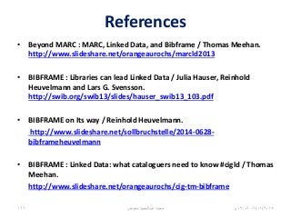 References
• Beyond MARC : MARC, Linked Data, and Bibframe / Thomas Meehan.
http://www.slideshare.net/orangeaurochs/marcld2013
• BIBFRAME : Libraries can lead Linked Data / Julia Hauser, Reinhold
Heuvelmann and Lars G. Svensson.
http://swib.org/swib13/slides/hauser_swib13_103.pdf
• BIBFRAME on Its way / Reinhold Heuvelmann.
http://www.slideshare.net/sollbruchstelle/2014-0628-
bibframeheuvelmann
• BIBFRAME : Linked Data: what cataloguers need to know #cigld / Thomas
Meehan.
http://www.slideshare.net/orangeaurochs/cig-tm-bibframe
06/01/201507:06‫م‬‫معوض‬ ‫عبدالحميد‬ ‫محمد‬166
 