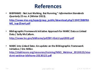 References
• BIBFRAME : Not Just Walking, But Running," Information Standards
Quarterly 25 no. 4 (Winter 2013).
http://www.niso.org/apps/group_public/download.php/11947/BIBFRA
ME_isqv25no4.pdf
• Bibliographic Framework Initiative Approach for MARC Data as Linked
Data / Sally McCallum.
http://www.loc.gov/bibframe/pdf/BFI-IGeLU-ppt2003.pdf
• MARC into Linked Data: An update on the Bibliographic Framework
Initiative / Eric Miller.
http://dublincore.org/resources/training/NISO_Webinar_20130123/niso
dcmi-webinar-bibframe-20130123.pdf
06/01/201507:06‫م‬‫معوض‬ ‫عبدالحميد‬ ‫محمد‬167
 