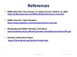 References
• MARC Must Die / Roy Tennant. In: Library Journal. October 15, 2002.
http://lj.libraryjournal.com/2002/10/ljarchives/marc-must-die/
• MARC must die / Sally Chambers.
http://www.slideshare.net/schambers3/marc-must-die
• Moving Beyond MARC: Musings / Rick Block.
www.columbia.edu/cu/libraries/inside//units/bibcontrol/osmc/KU.ppt
• Stanford Linked Data Project.
https://lib.stanford.edu/stanford-linked-data
06/01/201507:06‫م‬‫معوض‬ ‫عبدالحميد‬ ‫محمد‬168
 