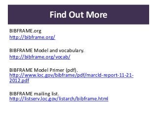 Find Out More
BIBFRAME.org
http://bibframe.org/
BIBFRAME Model and vocabulary.
http://bibframe.org/vocab/
BIBFRAME Model Primer (pdf).
http://www.loc.gov/bibframe/pdf/marcld-report-11-21-
2012.pdf
BIBFRAME mailing list.
http://listserv.loc.gov/listarch/bibframe.html
 